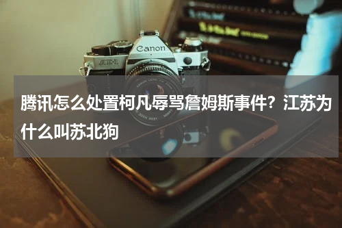 腾讯怎么处置柯凡辱骂詹姆斯事件？江苏为什么叫苏北狗