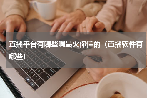 直播平台有哪些啊最火你懂的（直播软件有哪些）