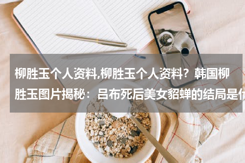 柳胜玉个人资料,柳胜玉个人资料？韩国柳胜玉图片揭秘：吕布死后美女貂蝉的结局是什么样