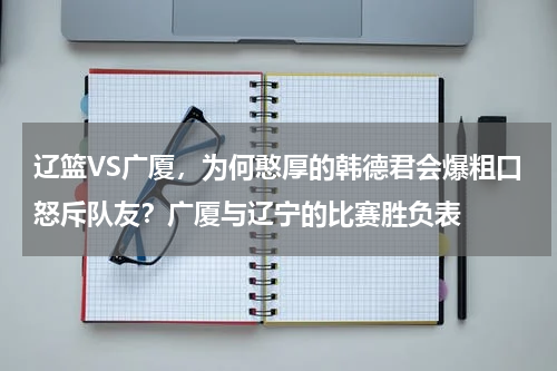 辽篮VS广厦，为何憨厚的韩德君会爆粗口怒斥队友？广厦与辽宁的比赛胜负表