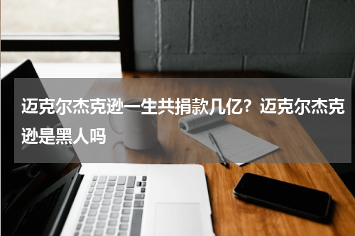 迈克尔杰克逊一生共捐款几亿？迈克尔杰克逊是黑人吗