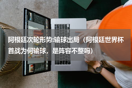 阿根廷次轮形势:输球出局（阿根廷世界杯首战为何输球，是阵容不整吗）