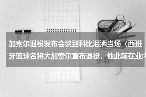 加索尔退役发布会谈到科比泪洒当场（西班牙篮球名将大加索尔宣布退役，他此前在业内有过哪些成就）
