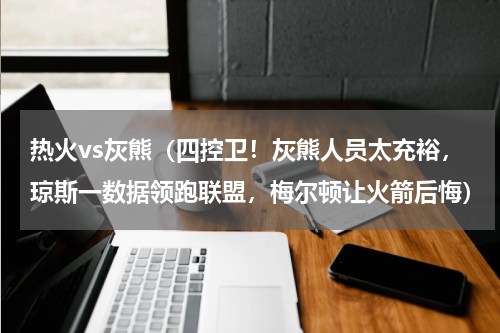 热火vs灰熊（四控卫！灰熊人员太充裕，琼斯一数据领跑联盟，梅尔顿让火箭后悔）