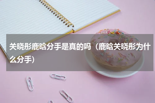 关晓彤鹿晗分手是真的吗（鹿晗关晓彤为什么分手）