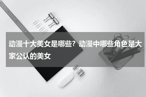 动漫十大美女是哪些？动漫中哪些角色是大家公认的美女