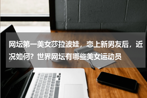 网坛第一美女莎拉波娃，恋上新男友后，近况如何？世界网坛有哪些美女运动员