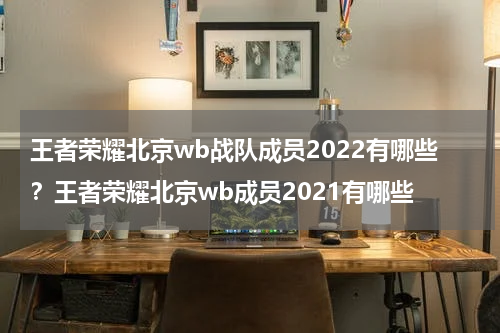 王者荣耀北京wb战队成员2022有哪些？王者荣耀北京wb成员2021有哪些