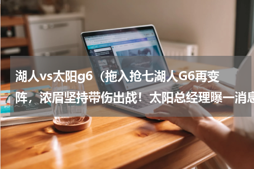 湖人vs太阳g6（拖入抢七湖人G6再变阵，浓眉坚持带伤出战！太阳总经理曝一消息）