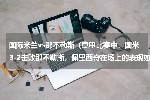 国际米兰vs那不勒斯（意甲比赛中，国米3-2击败那不勒斯，佩里西奇在场上的表现如何）