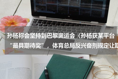 孙杨称会坚持到巴黎奥运会（孙杨获某平台“最具期待奖”，体育总局反兴奋剂规定让期待终成空）