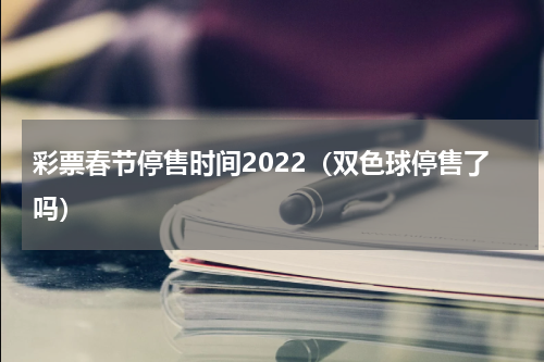 彩票春节停售时间2022（双色球停售了吗）