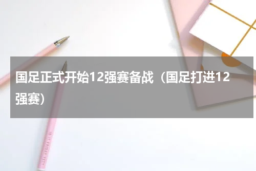 国足正式开始12强赛备战（国足打进12强赛）