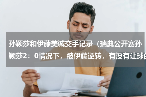 孙颖莎和伊藤美诚交手记录（瑞典公开赛孙颖莎2：0情况下，被伊藤逆转，有没有让球的嫌疑）