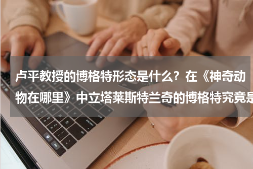 卢平教授的博格特形态是什么？在《神奇动物在哪里》中立塔莱斯特兰奇的博格特究竟是什么