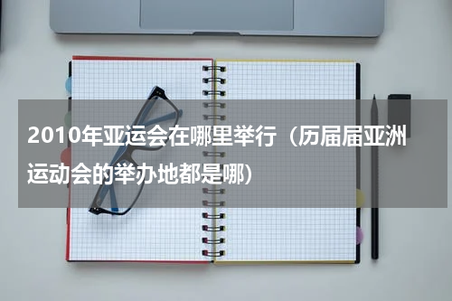 2010年亚运会在哪里举行（历届届亚洲运动会的举办地都是哪）