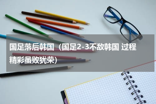 国足落后韩国（国足2-3不敌韩国 过程精彩虽败犹荣）