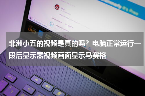 非洲小五的视频是真的吗？电脑正常运行一段后显示器视频画面显示马赛格