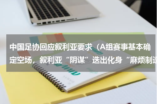 中国足协回应叙利亚要求（A组赛事基本确定空场，叙利亚“阴谋”迭出化身“麻烦制造者”）