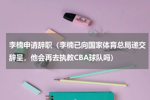 李楠申请辞职（李楠已向国家体育总局递交辞呈，他会再去执教CBA球队吗）