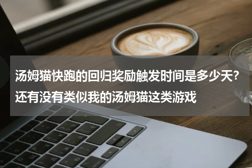 汤姆猫快跑的回归奖励触发时间是多少天？还有没有类似我的汤姆猫这类游戏