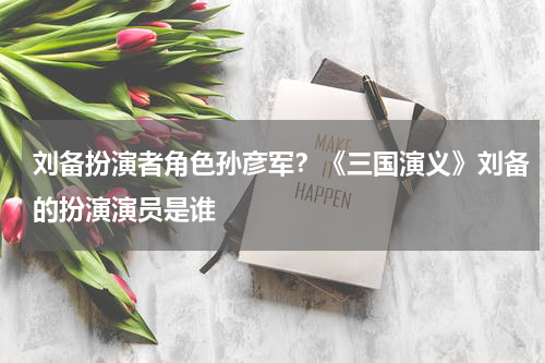 刘备扮演者角色孙彦军？《三国演义》刘备的扮演演员是谁
