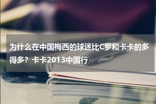 为什么在中国梅西的球迷比C罗和卡卡的多得多？卡卡2013中国行