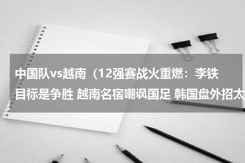 中国队vs越南（12强赛战火重燃：李铁目标是争胜 越南名宿嘲讽国足 韩国盘外招太狠）