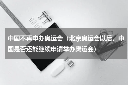 中国不再申办奥运会（北京奥运会以后，中国是否还能继续申请举办奥运会）