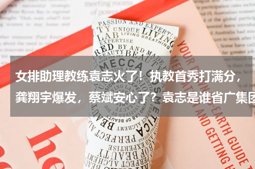 女排助理教练袁志火了！执教首秀打满分，龚翔宇爆发，蔡斌安心了？袁志是谁省广集团副总经理