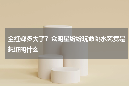 全红婵多大了？众明星纷纷玩命跳水究竟是想证明什么