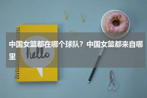 中国女篮都在哪个球队？中国女篮都来自哪里