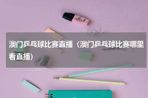 澳门乒乓球比赛直播（澳门乒乓球比赛哪里看直播）