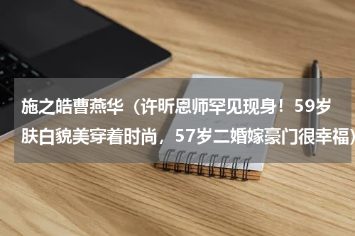 施之皓曹燕华（许昕恩师罕见现身！59岁肤白貌美穿着时尚，57岁二婚嫁豪门很幸福）