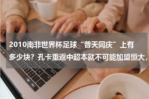 2010南非世界杯足球“普天同庆”上有多少块？孔卡重返中超本就不可能加盟恒大，再回天体最纠结的人是谁
