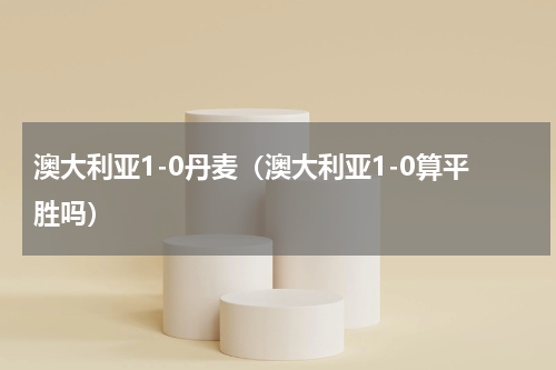 澳大利亚1-0丹麦（澳大利亚1-0算平胜吗）