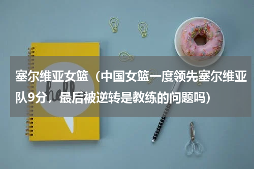 塞尔维亚女篮（中国女篮一度领先塞尔维亚队9分，最后被逆转是教练的问题吗）
