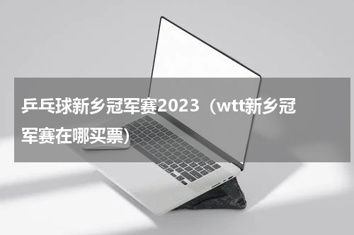 乒乓球新乡冠军赛2023（wtt新乡冠军赛在哪买票）