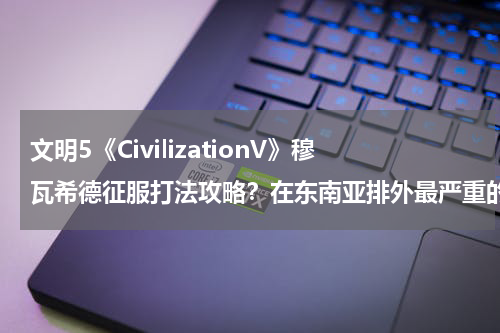 文明5《CivilizationV》穆瓦希德征服打法攻略？在东南亚排外最严重的印尼，这个国家有哪些华裔当过总统