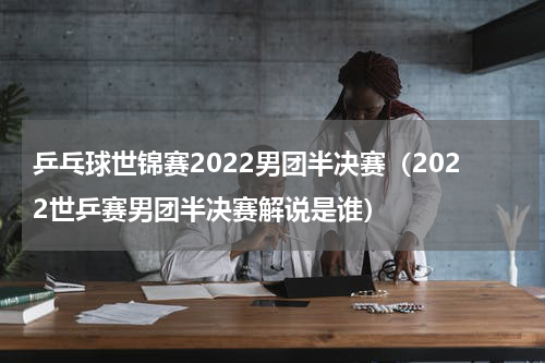 乒乓球世锦赛2022男团半决赛（2022世乒赛男团半决赛解说是谁）