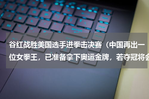 谷红战胜美国选手进拳击决赛（中国再出一位女拳王，已准备拿下奥运金牌，若夺冠将会超越邹市明吗）