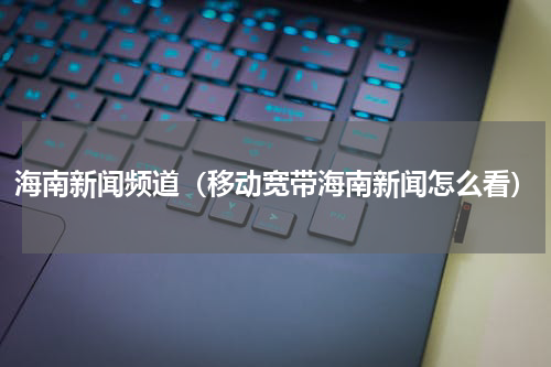 海南新闻频道（移动宽带海南新闻怎么看）