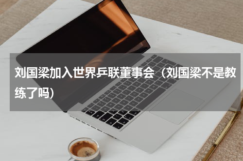 刘国梁加入世界乒联董事会（刘国梁不是教练了吗）