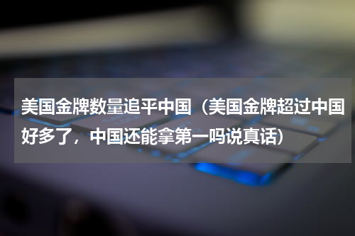 美国金牌数量追平中国（美国金牌超过中国好多了，中国还能拿第一吗说真话）