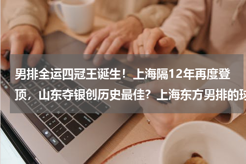 男排全运四冠王诞生！上海隔12年再度登顶，山东夺银创历史最佳？上海东方男排的球队历史