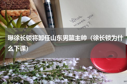 曝徐长锁将卸任山东男篮主帅（徐长锁为什么下课）