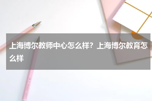 上海博尔教师中心怎么样？上海博尔教育怎么样