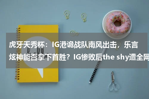虎牙天秀杯：IG港诡战队南风出击，乐言炫神能否拿下首胜？IG惨败后the shy遭全网质疑，与小乐言毫无沟通，369的回应更扎心