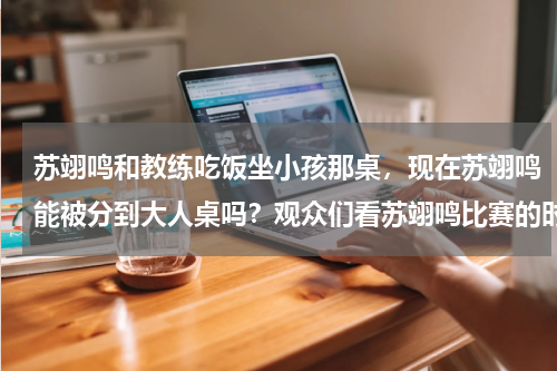 苏翊鸣和教练吃饭坐小孩那桌，现在苏翊鸣能被分到大人桌吗？观众们看苏翊鸣比赛的时候是什么反应