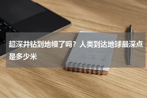 超深井钻到地幔了吗？人类到达地球最深点是多少米